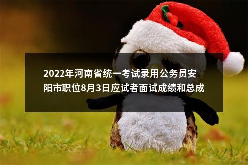 2022年河南省统一考试录用公务员安阳市职位8月3日应试者面试成绩和总成绩公告 图片