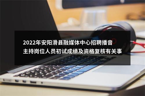 2022年安阳滑县融媒体中心招聘播音主持岗位人员初试成绩及资格复核有关事项通知 图片